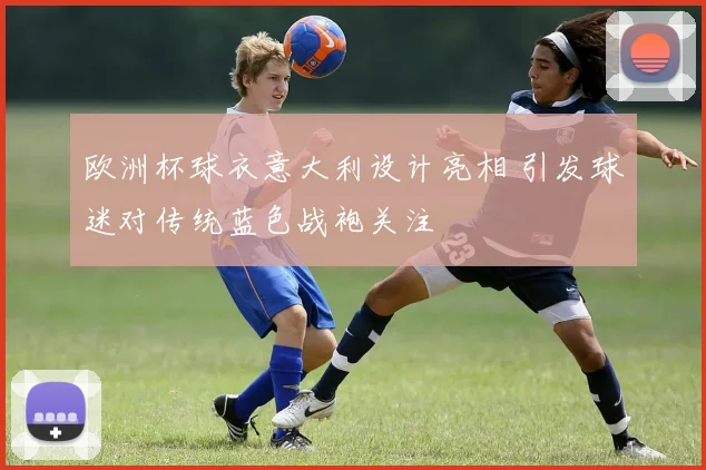 欧洲杯球衣意大利设计亮相 引发球迷对传统蓝色战袍关注