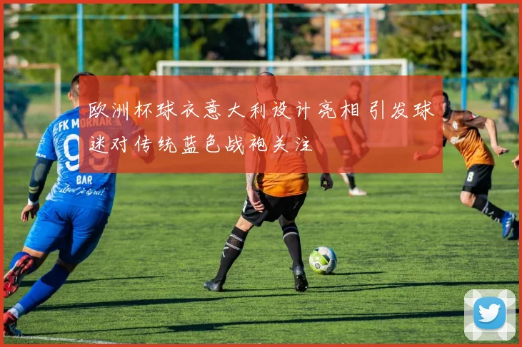 欧洲杯球衣意大利设计亮相 引发球迷对传统蓝色战袍关注