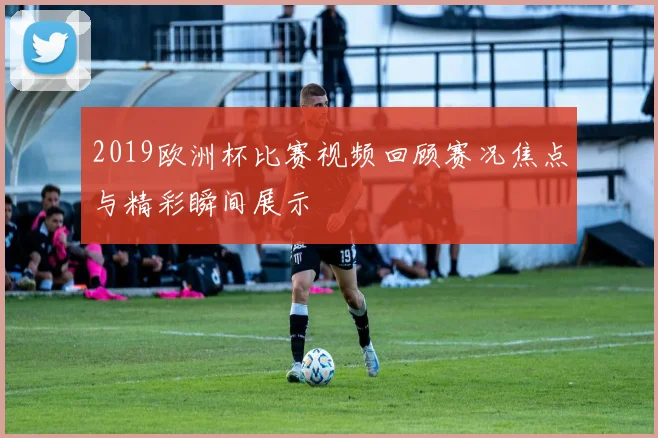 2019欧洲杯比赛视频回顾赛况焦点与精彩瞬间展示