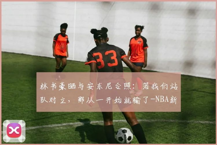 林书豪晒与安东尼合照：若我们站队对立，那从一开始就输了-NBA新闻