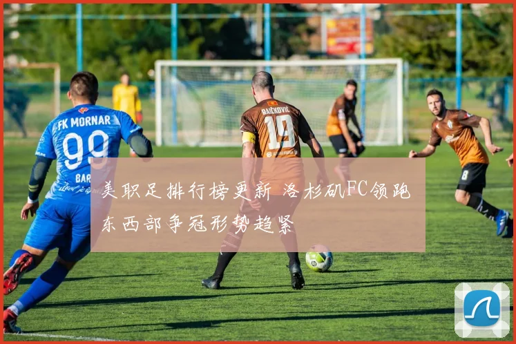 美职足排行榜更新 洛杉矶FC领跑 东西部争冠形势趋紧