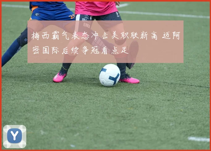 梅西霸气表态冲击美职联新高 迈阿密国际后续争冠看点足
